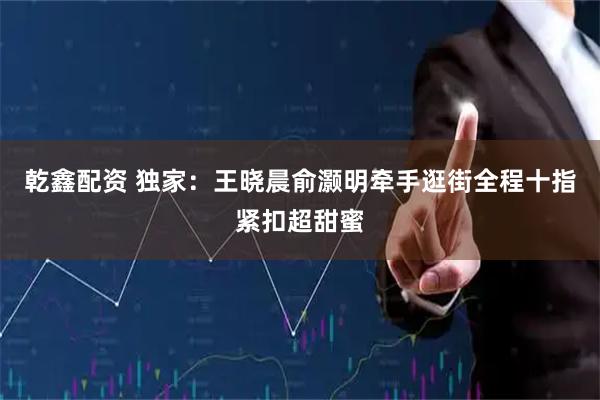乾鑫配资 独家：王晓晨俞灏明牵手逛街全程十指紧扣超甜蜜