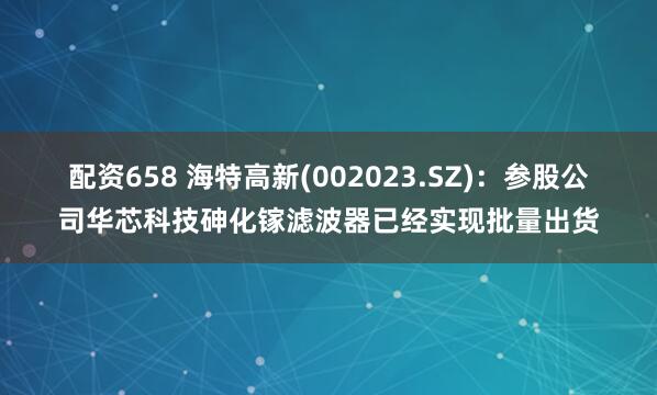 配资658 海特高新(002023.SZ)：参股公司华芯科技砷化镓滤波器已经实现批量出货