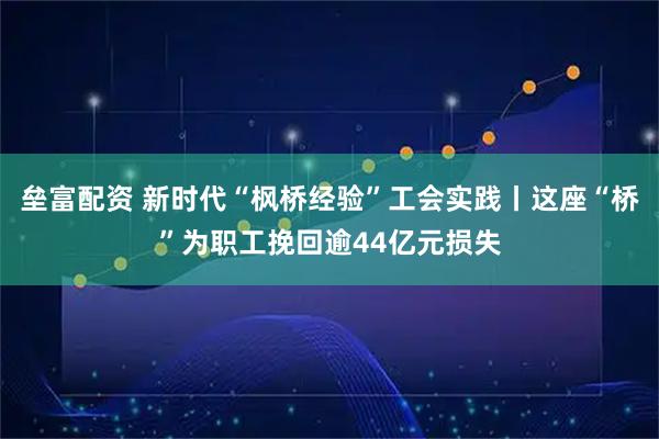 垒富配资 新时代“枫桥经验”工会实践丨这座“桥”为职工挽回逾44亿元损失