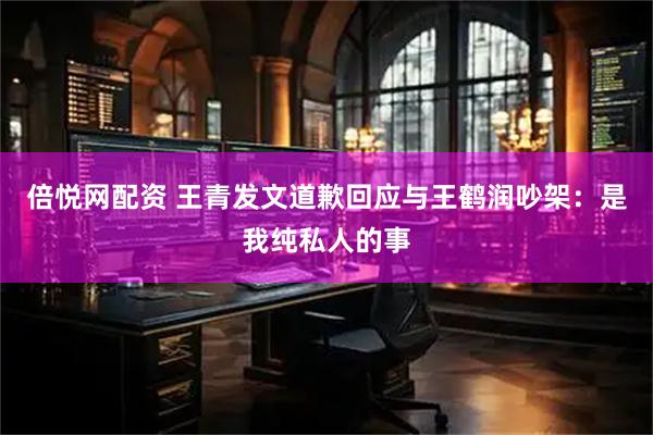 倍悦网配资 王青发文道歉回应与王鹤润吵架：是我纯私人的事