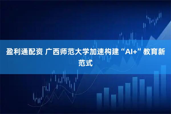 盈利通配资 广西师范大学加速构建“AI+”教育新范式