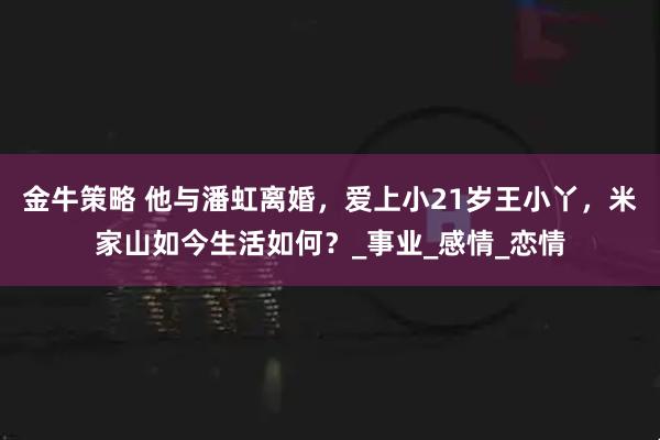金牛策略 他与潘虹离婚，爱上小21岁王小丫，米家山如今生活如何？_事业_感情_恋情