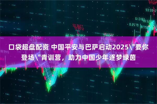 口袋超盘配资 中国平安与巴萨启动2025＂要你登场＂青训营，助力中国少年逐梦绿茵