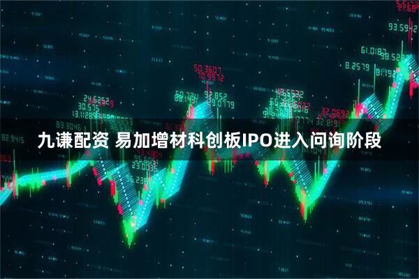 九谦配资 易加增材科创板IPO进入问询阶段