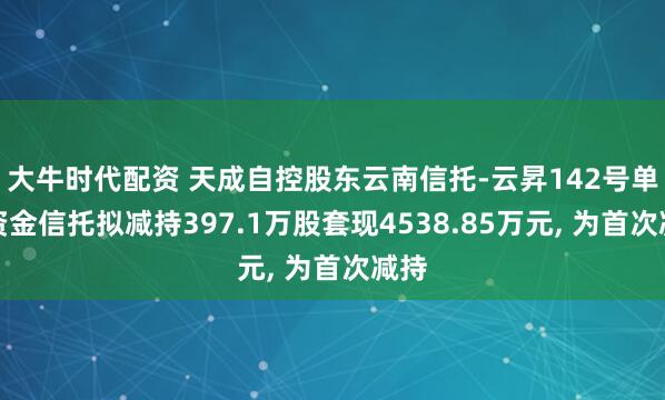 大牛时代配资 天成自控股东云南信托-云昇142号单一资金信托拟减持397.1万股套现4538.85万元, 为首次减持