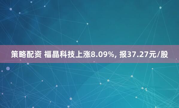 策略配资 福晶科技上涨8.09%, 报37.27元/股
