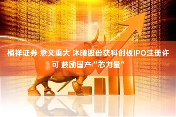桶祥证券 意义重大 沐曦股份获科创板IPO注册许可 鼓励国产“芯力量”