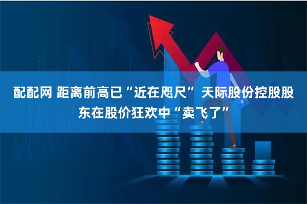 配配网 距离前高已“近在咫尺” 天际股份控股股东在股价狂欢中“卖飞了”